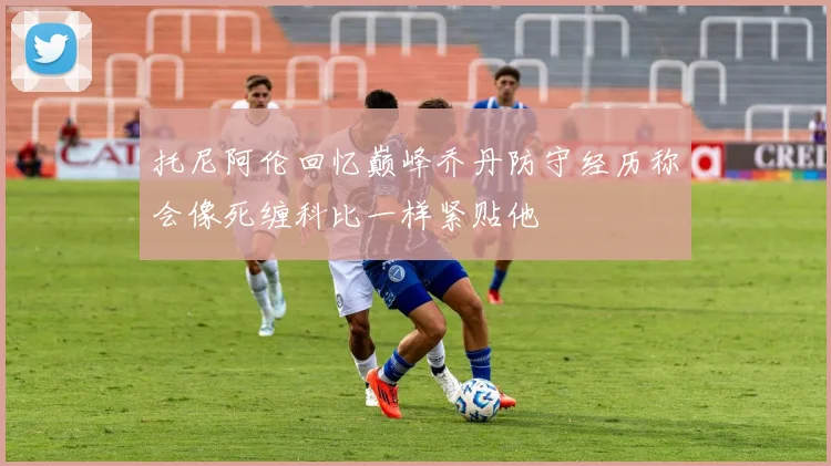 托尼阿伦回忆巅峰乔丹防守经历称会像死缠科比一样紧贴他